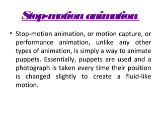 Stop-motion animation
• Stop-motion animation, or motion capture, or
  performance animation, unlike any other
  types of animation, is simply a way to animate
  puppets. Essentially, puppets are used and a
  photograph is taken every time their position
  is changed slightly to create a fluid-like
  motion.
 