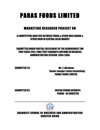 PARAS FOODS LIMITED
MARKETING RESEARCH PROJECT ON
A COMPETITIVE ANALYSIS BETWEEN PARAS & OTHER MILK BRAND &
OTHER VIEW IN CENTRAL DELHI MARKET
SUBMITTED UNDER PARTIAL FULFILLMENT OF THE REQUIREMENT FOR
TWO YEARS (FULL TIME) POST GRADUATE DIPLOMA IN BUSINESS
ADMINISTRATION SESSION: 2004-2006
SUBMITTED TO: Mr. Z. Abraham
Senior manger (sales/marketing)
PARAS FOODS LIMITED
SUBMITTED BY: DEEPAK KUMAR ACHARYA
PGDBA –III SEMESTER
GRADUATE SCHOOL OF BUSINESS AND ADMINISTRATION
GREATER NOIDA
 