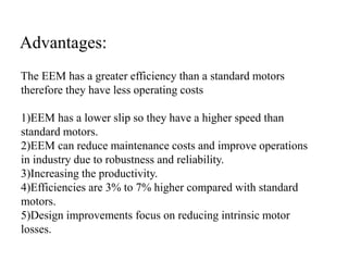 The EEM has a greater efficiency than a standard motors
therefore they have less operating costs
1)EEM has a lower slip so they have a higher speed than
standard motors.
2)EEM can reduce maintenance costs and improve operations
in industry due to robustness and reliability.
3)Increasing the productivity.
4)Efficiencies are 3% to 7% higher compared with standard
motors.
5)Design improvements focus on reducing intrinsic motor
losses.
Advantages:
 