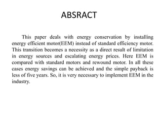 ABSRACT
This paper deals with energy conservation by installing
energy efficient motor(EEM) instead of standard efficiency motor.
This transition becomes a necessity as a direct result of limitation
in energy sources and escalating energy prices. Here EEM is
compared with standard motors and rewound motor. In all these
cases energy savings can be achieved and the simple payback is
less of five years. So, it is very necessary to implement EEM in the
industry.
 