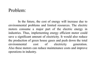 In the future, the cost of energy will increase due to
environmental problems and limited resources. The electric
motors consume a major part of the electric energy in
industries. Thus, implementing energy efficient motor could
save a significant amount of electricity. It would also reduce
the production of green house gases and push down the total
environmental cost of electricity generation.
Also these motors can reduce maintenance costs and improve
operations in industry.
Problem:
 