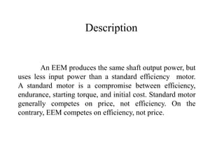 An EEM produces the same shaft output power, but
uses less input power than a standard efficiency motor.
A standard motor is a compromise between efficiency,
endurance, starting torque, and initial cost. Standard motor
generally competes on price, not efficiency. On the
contrary, EEM competes on efficiency, not price.
Description
 