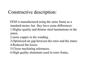 EEM is manufactured using the same frame as a
standard motor, but they have some differences:
1.Higher quality and thinner steel laminations in the
stator.
2.more copper in the winding .
3.Optimized air gap between the rotor and the stator.
4.Reduced fan losses.
5.Closer machining tolerances.
6.High quality aluminum used in rotor frame.
Constructive description:
 