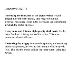 Increasing the thickness of the copper wires wound
around the core of the motor. This reduces both the
electrical resistance losses in the wires and the temperature
at which the motor operates.
Using more and thinner high-quality steel sheets for the
main fixed and rotating parts of the motor. This also
minimizes electrical losses.
Narrowing the air gap between the spinning and stationary
motor components, increasing the strength of its magnetic
field. This lets the motor deliver the same output using less
power.
Improvements
 