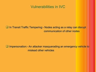 Vulnerabilities in IVC
 In Transit Traffic Tempering:- Nodes acting as a relay can disrupt
communication of other nodes
 Impersonation:- An attacker masquerading an emergency vehicle to
mislead other vehicles
 