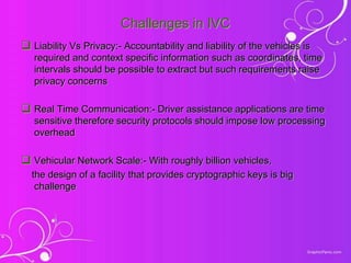 Challenges in IVC
 Liability Vs Privacy:- Accountability and liability of the vehicles is
required and context specific information such as coordinates, time
intervals should be possible to extract but such requirements raise
privacy concerns
 Real Time Communication:- Driver assistance applications are time
sensitive therefore security protocols should impose low processing
overhead
 Vehicular Network Scale:- With roughly billion vehicles,
the design of a facility that provides cryptographic keys is big
challenge
 
