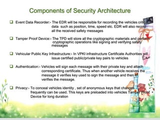 Components of Security Architecture
 Event Data Recorder:- The EDR will be responsible for recording the vehicles critical
data such as position, time, speed etc. EDR will also record
all the received safety messages
 Tamper Proof Device:- The TPD will store all the cryptographic materials and perform
cryptographic operations like signing and verifying safety
messages
 Vehicular Public Key Infrastructure:- In VPKI infrastructure Certificate Authorities will
issue certified public/private key pairs to vehicles
 Authentication:- Vehicles will sign each message with their private key and attach
corresponding certificate. Thus when another vehicle receives the
message it verifies key used to sign the message and then it
verifies the message.
 Privacy:- To conceal vehicles identity , set of anonymous keys that changes
frequently can be used. This keys are preloaded into vehicles Tamper Proof
Device for long duration
 