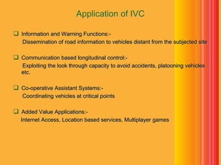 Application of IVC
 Information and Warning Functions:-
Dissemination of road information to vehicles distant from the subjected site
 Communication based longitudinal control:-
Exploiting the look through capacity to avoid accidents, platooning vehicles
etc.
 Co-operative Assistant Systems:-
Coordinating vehicles at critical points
 Added Value Applications:-
Internet Access, Location based services, Multiplayer games
 