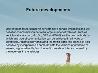 Future developments
Use of radar, laser, ultrasonic sensors have certain limitations and will
not offer communication between large number of vehicles, such as
vehicles at a junction, etc. So, GPS and Wi-Fi are the two methods by
which any type of communication can be achieved in all types of
conditions. Automatically analyzing the traffic signs and signals is also
possible by incorporation if cameras onto the vehicles or emission of
warning signals directly from the traffic boards which can be read by
the receivers in the vehicles
 