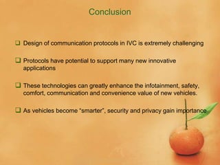 Conclusion
 Design of communication protocols in IVC is extremely challenging
 Protocols have potential to support many new innovative
applications
 These technologies can greatly enhance the infotainment, safety,
comfort, communication and convenience value of new vehicles.
 As vehicles become “smarter”, security and privacy gain importance
 
