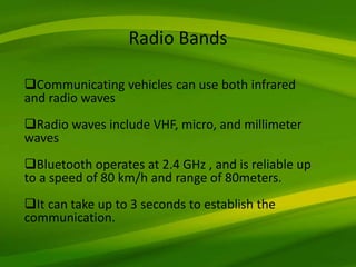 Communicating vehicles can use both infrared
and radio waves
Radio waves include VHF, micro, and millimeter
waves
Bluetooth operates at 2.4 GHz , and is reliable up
to a speed of 80 km/h and range of 80meters.
It can take up to 3 seconds to establish the
communication.
Radio Bands
 