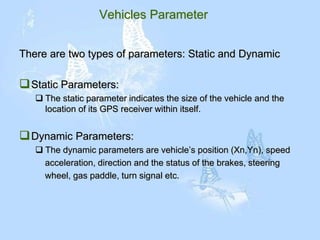 Vehicles Parameter
There are two types of parameters: Static and Dynamic
Static Parameters:
 The static parameter indicates the size of the vehicle and the
location of its GPS receiver within itself.
Dynamic Parameters:
 The dynamic parameters are vehicle’s position (Xn,Yn), speed
acceleration, direction and the status of the brakes, steering
wheel, gas paddle, turn signal etc.
 