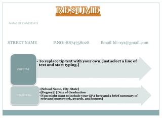 • To replace tip text with your own, just select a line of
text and start typing.]
OBJECTIVE
•[School Name, City, State]
•[Degree] | [Date of Graduation
•[You might want to include your GPA here and a brief summary of
relevant coursework, awards, and honors]
EDUATION:-
STREET NAME P.NO:-8874758028 Email Id:-xyz@gmail.com
NAME OF CANDIDATE
 