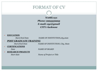 FORMAT OF CV
NAME:xyz
Phone: 9995559993
E-mail:-xyz@gmail
CITY:-lucknow
 EDUCATION
Start/End Date NAME OF INSTITUTION,city,state
• POST GRADUATE TRAINING
Start/End Date NAME OF INSTITUTION, City, State
 CERTIFICATIONS
Date NAME OF BOARD
 RESEARCH PROJECTS
Start date Name of Project or Title
 