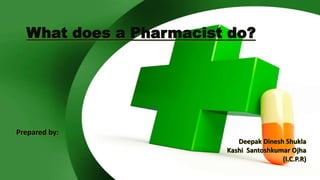 What does a Pharmacist do?
Prepared by:
Deepak Dinesh Shukla
Kashi Santoshkumar Ojha
(I.C.P.R)
 