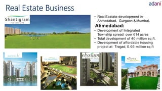 • Real Eastate development in
Ahmedabad, Gurgaon & Mumbai.
Ahmedabad:
• Development of Integrated
Township spread over 614 acres
• Total development of 40 million sq.ft.
• Development of affordable housing
project at Tragad, 0.66 million sq.ft
Real Estate Business
 