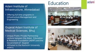 Adani Institute of
Infrastructure, Ahmedabad
• Offering full time programs in
Infrastructure Management and
Engineering
Gujarat Adani Institute of
Medical Sciences, Bhuj
• Unique Public Private Partnership
venture between the Adani Education
& Research Foundation (AERF) and the
Government of Gujarat
• Affiliated to the Kachchh University
(KSKV)
Education
 