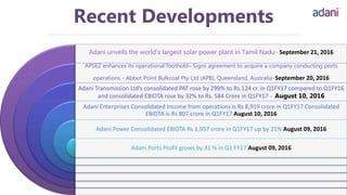 Adani unveils the world’s largest solar power plant in Tamil Nadu- September 21, 2016
APSEZ enhances its operational foothold– Signs agreement to acquire a company conducting ports
operations - Abbot Point Bulkcoal Pty Ltd (APB), Queensland, Australia-September 20, 2016
Adani Transmission Ltd’s consolidated PAT rose by 299% to Rs.124 cr. in Q1FY17 compared to Q1FY16
and consolidated EBIDTA rose by 32% to Rs. 584 Crore in Q1FY17 - August 10, 2016
Adani Enterprises Consolidated Income from operations is Rs 8,919 crore in Q1FY17 Consolidated
EBIDTA is Rs 807 crore in Q1FY17 August 10, 2016
Adani Power Consolidated EBIDTA Rs 1,957 crore in Q1FY17 up by 21% August 09, 2016
Adani Ports Profit grows by 31 % in Q1 FY17 August 09, 2016
Recent Developments
 