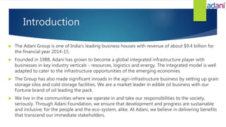 Introduction
 The Adani Group is one of India's leading business houses with revenue of about $9.4 billion for
the financial year 2014-15.
 Founded in 1988, Adani has grown to become a global integrated infrastructure player with
businesses in key industry verticals - resources, logistics and energy. The integrated model is well
adapted to cater to the infrastructure opportunities of the emerging economies.
 The Group has also made significant inroads in the agri-infrastructure business by setting up grain
storage silos and cold storage facilities. We are a market leader in edible oil business with our
Fortune brand of oil leading the pack.
 We live in the communities where we operate in and take our responsibilities to the society,
seriously. Through Adani Foundation, we ensure that development and progress are sustainable
and inclusive; for the people and the eco-system, alike. At Adani, we believe in delivering benefits
that transcend our immediate stakeholders.
 