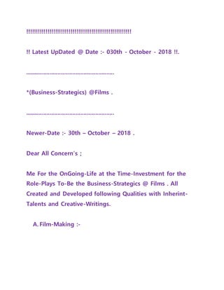 !!!!!!!!!!!!!!!!!!!!!!!!!!!!!!!!!!!!!!!!!!!!!!!!!!!!!!!
!! Latest UpDated @ Date :- 030th - October - 2018 !!.
..........................................................
*(Business-Strategics) @Films .
..........................................................
Newer-Date :- 30th – October – 2018 .
Dear All Concern’s ;
Me For the OnGoing-Life at the Time-Investment for the
Role-Plays To-Be the Business-Strategics @ Films . All
Created and Developed following Qualities with Inherint-
Talents and Creative-Writings.
A. Film-Making :-
 