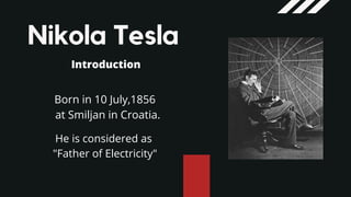 Nikola Tesla
Introduction
Born in 10 July,1856
at Smiljan in Croatia.
He is considered as
"Father of Electricity"
 