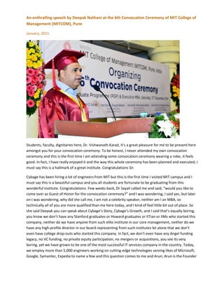 An enthralling speech by Deepak Nathani at the 6th Convocation Ceremony of MIT College of
Management (MITCOM), Pune
January, 2015
Students, faculty, dignitaries here, Dr. Vishwanath Karad, it’s a great pleasure for me to be present here
amongst you for your convocation ceremony. To be honest, I never attended my own convocation
ceremony and this is the first time I am attending some convocation ceremony wearing a robe, it feels
good. In fact, I have really enjoyed it and the way this whole ceremony has been planned and executed, I
must say this is a hallmark of a great institute. Congratulations Sir.
Cybage has been hiring a lot of engineers from MIT but this is the first time I visited MIT campus and I
must say this is a beautiful campus and you all students are fortunate to be graduating from this
wonderful institute. Congratulations. Few weeks back, Dr Sayali called me and said, “would you like to
come over as Guest of Honor for the convocation ceremony?” and I was wondering, I said yes, but later
on I was wondering, why did she call me, I am not a celebrity speaker, neither am I an MBA, so
technically all of you are more qualified than me here today, and I kind of feel little bit out of place. So
she said Deepak you can speak about Cybage’s Story, Cybage’s Growth, and I said that’s equally boring,
you know we don’t have any Stanford graduates or Howard graduates or IITian or IIMs who started this
company, neither do we have anyone from such elite institute in our core management, neither do we
have any high-profile director in our board representing from such institutes let alone that we don’t
even have college drop-outs who started this company. In fact, we don’t even have any Angel funding
legacy, no VC funding, no private equity participation, no mergers or acquisitions, you see its very
boring, yet we have grown to be one of the most successful IT services company in the country. Today,
we employ more than 5,000 engineers working on cutting-edge technologies serving likes of Microsoft,
Google, Symantec, Expedia to name a few and this question comes to me and Arun; Arun is the Founder
 