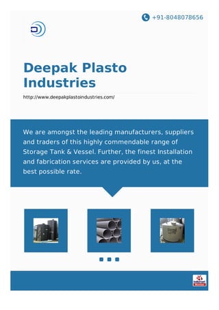 +91-8048078656
Deepak Plasto
Industries
http://www.deepakplastoindustries.com/
We are amongst the leading manufacturers, suppliers
and traders of this highly commendable range of
Storage Tank & Vessel. Further, the finest Installation
and fabrication services are provided by us, at the
best possible rate.
 