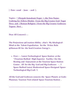 [ Date : 02nd – June – 2018 ].
Topics : * (Deepak-Somakant-Tegut ) ; the New-Name-
Codeing for (Edicts-Hindu) From the Big Creator God Tegut
Deva and ( Roman Religion ) from the Big Creator Godesses
Tegeen Devi .
Dear All Concern’s ;
The Projections @Creation-Ability ; that’s My Idealogical-
Mind at the Talent-Expediation for the Writer Role
@Human-ID for the Soul-Creation Energy’s .
1. First :- ~ Latest-Technological Space-Station at the
*(Tourism-Builted High-Superior Facility ) for the
Resting and Enjoyment at the Tourism Space-Station
Centre . All for the Big God and Big Godesses ~ . !!
Space Builted Latest Modernised Space-Designed Space-
Technological-Big-Craft !!.
All the God and Godesses concern the Space Planets at Gods-
Planetary Tourism Visit related Space-Tourism-Station .
………………………………………………………………………………………….
 