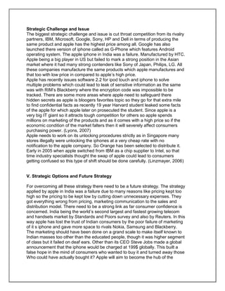 Strategic Challenge and Issue
The biggest strategic challenge and issue is cut throat competition from its rivalry
partners, IBM, Microsoft, Google, Sony, HP and Dell in terms of producing the
same product and apple has the highest price among all. Google has also
launched there version of iphone called as G-Phone which features Android
operating system. The apple iphone in India was a failure. Manufactured by HTC.
Apple being a big player in US but failed to mark a strong position in the Asian
market where it had many strong contenders like Sony of Japan, Philips, LG. All
these companies manufacture the same products which apple manufactures and
that too with low price in compared to apple’s high price.
Apple has recently issues software 2.2 for ipod touch and iphone to solve
multiple problems which could lead to leak of sensitive information as the same
was with RIM’s Blackberry where the encryption code was impossible to be
tracked. There are some more areas where apple need to safeguard there
hidden secrets as apple is bloogers favorites topic so they go for that extra mile
to find confidential facts as recently 19 year Harvard student leaked some facts
of the apple for which apple later on prosecuted the student. Since apple is a
very big IT giant so it attracts tough competition for others so apple spends
millions on marketing of the products and as it comes with a high price so if the
economic condition of the market falters then it will severely affect consumers
purchasing power. (Lyons, 2007)
Apple needs to work on its unlocking procedures strictly as in Singapore many
stores illegally were unlocking the iphones at a very cheap rate with no
notification to the apple company. So Orange has been selected to distribute it.
Early in 2005 when apple switched from IBM as a chip supplier to Intel, so that
time industry specialists thought the swap of apple could lead to consumers
getting confused so this type of shift should be done carefully. (Linzmayer, 2006)
V. Strategic Options and Future Strategy
For overcoming all these strategy there need to be a future strategy. The strategy
applied by apple in India was a failure due to many reasons like pricing kept too
high so the pricing to be kept low by cutting down unnecessary expenses. They
got everything wrong from pricing, marketing communication to the sales and
distribution model. There need to be a strong link as far consumer confidence is
concerned. India being the world’s second largest and fastest growing telecom
and handsets market by Standards and Poors survey and also by Reuters. In this
way apple has lost the trust of Indian consumers by the poor failure of marketing
of it s iphone and gave more space to rivals Nokia, Samsung and Blackberry.
The marketing should have been done on a grand scale to make itself known to
Indian masses too other than the educated people, though it was higher segment
of class but it failed on deaf ears. Other than its CEO Steve Jobs made a global
announcement that the iphone would be charged at 199$ globally. This built a
false hope in the mind of consumers who wanted to buy it and turned away those
Who could have actually bought it? Apple will aim to become the hub of the
 