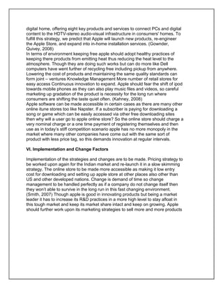digital home, offering eight key products and services to connect PCs and digital
content to the HDTV-stereo audio-visual infrastructure in consumers' homes. To
fulfill this strategy, we predict that Apple will launch new products, re-engineer
the Apple Store, and expand into in-home installation services. (Gownder,
Quivey, 2008)
In terms of environment keeping free apple should adopt healthy practices of
keeping there products from emitting heat thus reducing the heat level to the
atmosphere. Though they are doing such works but can do more like Dell
computers have went further of recycling free including pickup from anywhere.
Lowering the cost of products and maintaining the same quality standards can
form joint – ventures Knowledge Management More number of retail stores for
easy access Continuous innovation to expand. Apple should fear the shift of ipod
towards mobile phones as they can also play music files and videos, so careful
marketing up gradation of the product is necessity for the long run where
consumers are shifting the taste quiet often. (Kahney, 2008)
Apple software can be made accessible in certain cases as there are many other
online itune stores too like Napster. If a subscriber is paying for downloading a
song or game which can be easily accessed via other free downloading sites
then why will a user go to apple online store? So the online store should charge a
very nominal charge or a one time payment of registering themselves and then
use as in today’s stiff competition scenario apple has no more monopoly in the
market where many other companies have come out with the same sort of
product with less price tag, so this demands innovation at regular intervals.
VI. Implementation and Change Factors
Implementation of the strategies and changes are to be made. Pricing strategy to
be worked upon again for the Indian market and re-launch it in a slow skimming
strategy. The online store to be made more accessible as making it low entry
cost for downloading and setting up apple store at other places also other than
US and other developed nations. Change is demand of time so change
management to be handled perfectly as if a company do not change itself then
they won’t able to survive in the long run in this fast changing environment.
(Smith, 2007) Though apple is good in innovating products but being a market
leader it has to increase its R&D practices in a more high level to stay afloat in
this tough market and keep its market share intact and keep on growing. Apple
should further work upon its marketing strategies to sell more and more products
 