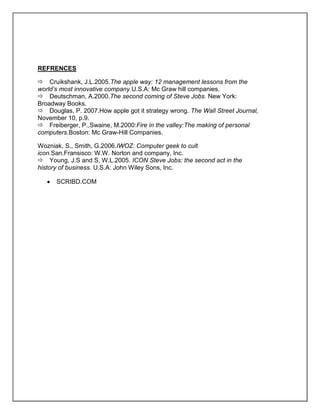 REFRENCES
Cruikshank, J.L.2005.The apple way: 12 management lessons from the
world’s most innovative company.U.S.A: Mc Graw hill companies.
Deutschman, A.2000.The second coming of Steve Jobs. New York:
Broadway Books.
Douglas, P. 2007.How apple got it strategy wrong. The Wall Street Journal,
November 10, p.9.
Freiberger, P.,Swaine, M.2000:Fire in the valley:The making of personal
computers.Boston: Mc Graw-Hill Companies.
Wozniak, S., Smith, G.2006.IWOZ: Computer geek to cult
icon.San.Fransisco: W.W. Norton and company, Inc.
Young, J.S and S, W.L.2005. ICON Steve Jobs: the second act in the
history of business. U.S.A: John Wiley Sons, Inc.
SCRIBD.COM
 