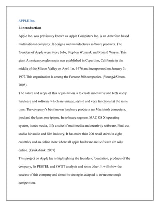 APPLE Inc.
I. Introduction
Apple Inc. was previously known as Apple Computers Inc. is an American based
multinational company. It designs and manufactures software products. The
founders of Apple were Steve Jobs, Stephen Wozniak and Ronald Wayne. This
giant American conglomerate was established in Cupertino, California in the
middle of the Silicon Valley on April 1st, 1976 and incorporated on January 3;
1977.This organization is among the Fortune 500 companies. (Young&Simon,
2005)
The nature and scope of this organization is to create innovative and tech savvy
hardware and software which are unique, stylish and very functional at the same
time. The company’s best known hardware products are Macintosh computers,
ipod and the latest one iphone. In software segment MAC OS X operating
system, itunes media, ilife a suite of multimedia and creativity software, Final cut
studio for audio and film industry. It has more than 200 retail stores in eight
countries and an online store where all apple hardware and software are sold
online. (Cruikshank, 2005)
This project on Apple Inc is highlighting the founders, foundation, products of the
company, Its PESTEL and SWOT analysis and some other. It will show the
success of this company and about its strategies adapted to overcome tough
competition.
 