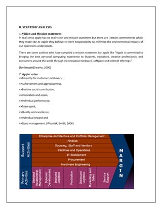 II. STRATEGIC ANALYSIS
1. Vision and Mission statement
In real sense apple has no real vision and mission statement but there are certain commitments which
they make like At Apple they believe in there Responsibility to minimize the environmental impacts of
our operations andproducts.
There are some authors who have compiled a mission statement for apple like “Apple is committed to
bringing the best personal computing experience to Students, educators, creative professionals and
consumers around the world through its innovative hardware, software and Internet offerings.”
(Freiberger&Swaine, 2000)
2. Apple value
=>Empathy for customers and users,
=>Achievement and aggressiveness,
=>Positive social contribution,
=>Innovation and vision,
=>Individual performance,
=>Team spirit,
=>Quality and excellence,
=>Individual reward and
=>Good management. (Wozniak, Smith, 2006)
 