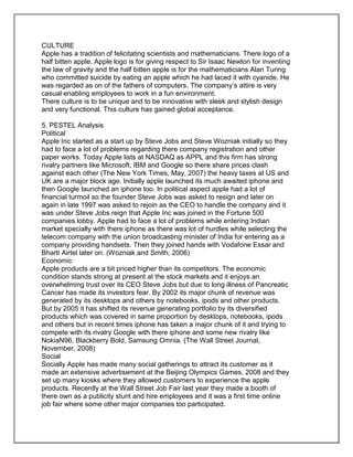 CULTURE
Apple has a tradition of felicitating scientists and mathematicians. There logo of a
half bitten apple. Apple logo is for giving respect to Sir Isaac Newton for inventing
the law of gravity and the half bitten apple is for the mathematicians Alan Turing
who committed suicide by eating an apple which he had laced it with cyanide. He
was regarded as on of the fathers of computers. The company’s attire is very
casual enabling employees to work in a fun environment.
There culture is to be unique and to be innovative with sleek and stylish design
and very functional. This culture has gained global acceptance.
5. PESTEL Analysis
Political
Apple Inc started as a start up by Steve Jobs and Steve Wozniak initially so they
had to face a lot of problems regarding there company registration and other
paper works. Today Apple lists at NASDAQ as APPL and this firm has strong
rivalry partners like Microsoft, IBM and Google so there share prices clash
against each other (The New York Times, May, 2007) the heavy taxes at US and
UK are a major block age. Initially apple launched its much awaited iphone and
then Google launched an iphone too. In political aspect apple had a lot of
financial turmoil so the founder Steve Jobs was asked to resign and later on
again in late 1997 was asked to rejoin as the CEO to handle the company and it
was under Steve Jobs reign that Apple Inc was joined in the Fortune 500
companies lobby. Apple had to face a lot of problems while entering Indian
market specially with there iphone as there was lot of hurdles while selecting the
telecom company with the union broadcasting minister of India for entering as a
company providing handsets. Then they joined hands with Vodafone Essar and
Bharti Airtel later on. (Wozniak and Smith, 2006)
Economic
Apple products are a bit priced higher than its competitors. The economic
condition stands strong at present at the stock markets and it enjoys an
overwhelming trust over its CEO Steve Jobs but due to long illness of Pancreatic
Cancer has made its investors fear. By 2002 its major chunk of revenue was
generated by its desktops and others by notebooks, ipods and other products.
But by 2005 it has shifted its revenue generating portfolio by its diversified
products which was covered in same proportion by desktops, notebooks, ipods
and others but in recent times iphone has taken a major chunk of it and trying to
compete with its rivalry Google with there iphone and some new rivalry like
NokiaN96, Blackberry Bold, Samsung Omnia. (The Wall Street Journal,
November, 2008)
Social
Socially Apple has made many social gatherings to attract its customer as it
made an extensive advertisement at the Beijing Olympics Games, 2008 and they
set up many kiosks where they allowed customers to experience the apple
products. Recently at the Wall Street Job Fair last year they made a booth of
there own as a publicity stunt and hire employees and it was a first time online
job fair where some other major companies too participated.
 