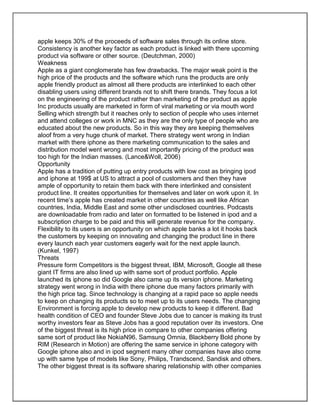apple keeps 30% of the proceeds of software sales through its online store.
Consistency is another key factor as each product is linked with there upcoming
product via software or other source. (Deutchman, 2000)
Weakness
Apple as a giant conglomerate has few drawbacks. The major weak point is the
high price of the products and the software which runs the products are only
apple friendly product as almost all there products are interlinked to each other
disabling users using different brands not to shift there brands. They focus a lot
on the engineering of the product rather than marketing of the product as apple
Inc products usually are marketed in form of viral marketing or via mouth word
Selling which strength but it reaches only to section of people who uses internet
and attend colleges or work in MNC as they are the only type of people who are
educated about the new products. So in this way they are keeping themselves
aloof from a very huge chunk of market. There strategy went wrong in Indian
market with there iphone as there marketing communication to the sales and
distribution model went wrong and most importantly pricing of the product was
too high for the Indian masses. (Lance&Woll, 2006)
Opportunity
Apple has a tradition of putting up entry products with low cost as bringing ipod
and iphone at 199$ at US to attract a pool of customers and then they have
ample of opportunity to retain them back with there interlinked and consistent
product line. It creates opportunities for themselves and later on work upon it. In
recent time’s apple has created market in other countries as well like African
countries, India, Middle East and some other undisclosed countries. Podcasts
are downloadable from radio and later on formatted to be listened in ipod and a
subscription charge to be paid and this will generate revenue for the company.
Flexibility to its users is an opportunity on which apple banks a lot it hooks back
the customers by keeping on innovating and changing the product line in there
every launch each year customers eagerly wait for the next apple launch.
(Kunkel, 1997)
Threats
Pressure form Competitors is the biggest threat, IBM, Microsoft, Google all these
giant IT firms are also lined up with same sort of product portfolio. Apple
launched its iphone so did Google also came up its version iphone. Marketing
strategy went wrong in India with there iphone due many factors primarily with
the high price tag. Since technology is changing at a rapid pace so apple needs
to keep on changing its products so to meet up to its users needs. The changing
Environment is forcing apple to develop new products to keep it different. Bad
health condition of CEO and founder Steve Jobs due to cancer is making its trust
worthy investors fear as Steve Jobs has a good reputation over its investors. One
of the biggest threat is its high price in compare to other companies offering
same sort of product like NokiaN96, Samsung Omnia, Blackberry Bold phone by
RIM (Research in Motion) are offering the same service in iphone category with
Google iphone also and in ipod segment many other companies have also come
up with same type of models like Sony, Philips, Trandscend, Sandisk and others.
The other biggest threat is its software sharing relationship with other companies
 