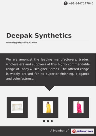 +91-8447547646
A Member of
Deepak Synthetics
www.deepaksynthetics.com
We are amongst the leading manufacturers, trader,
wholesalers and suppliers of this highly commendable
range of Fancy & Designer Sarees. The oﬀered range
is widely praised for its superior ﬁnishing, elegance
and colorfastness.
 