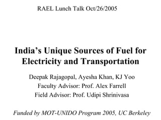 RAEL Lunch Talk Oct/26/2005




India’s Unique Sources of Fuel for
  Electricity and Transportation
     Deepak Rajagopal, Ayesha Khan, KJ Yoo
       Faculty Advisor: Prof. Alex Farrell
      Field Advisor: Prof. Udipi Shrinivasa

Funded by MOT-UNIDO Program 2005, UC Berkeley
 