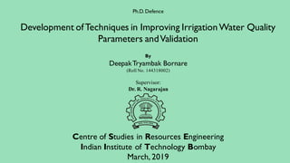 Ph.D. Defence
Development ofTechniques in Improving IrrigationWater Quality
Parameters andValidation
By
DeepakTryambak Bornare
(Roll No. 144318002)
Supervisor:
Dr. R. Nagarajan
Centre of Studies in Resources Engineering
Indian Institute of Technology Bombay
March, 2019
 