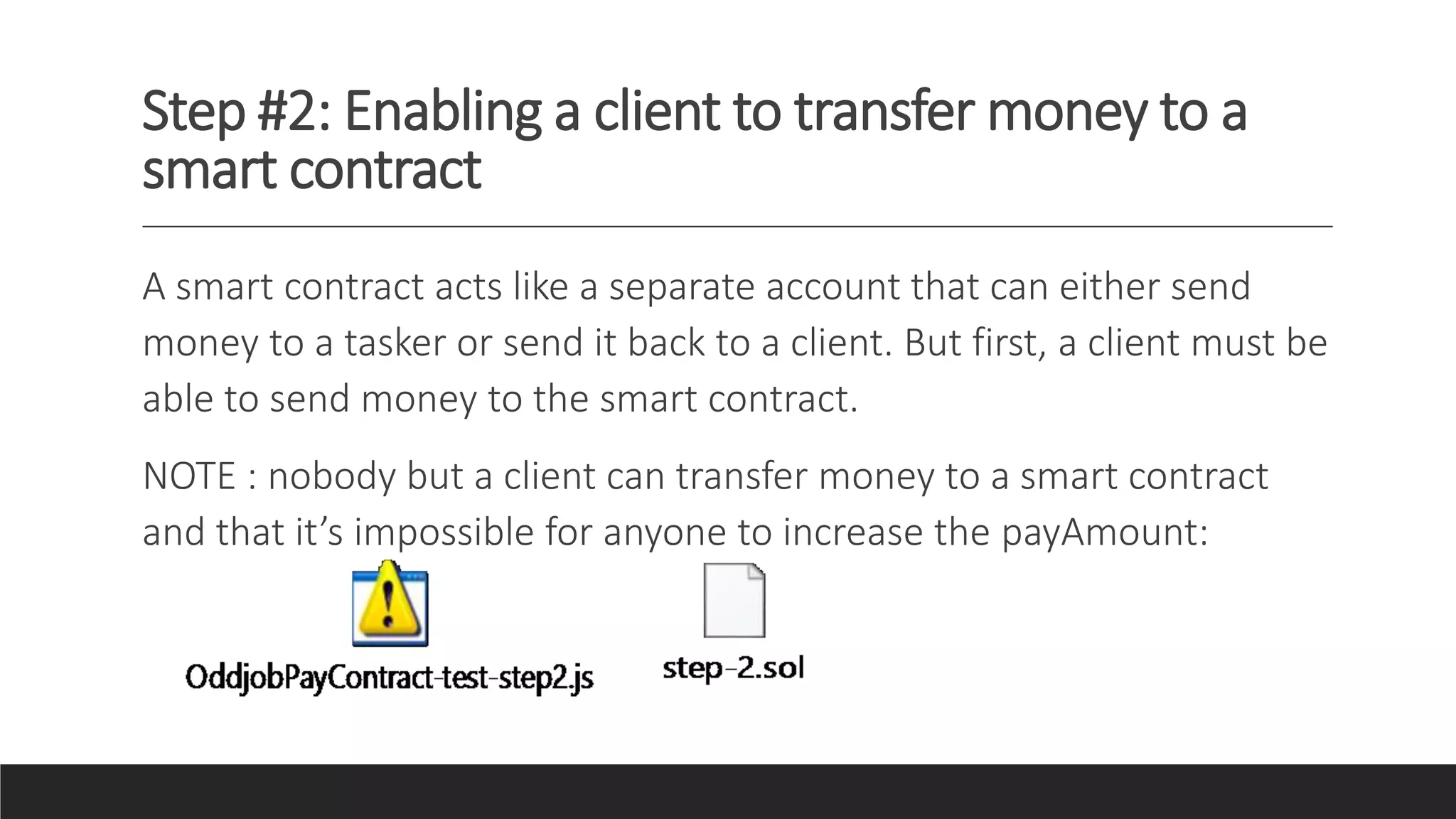 Step #2: Enabling a client to transfer money to a
smart contract
A smart contract acts like a separate account that can either send
money to a tasker or send it back to a client. But first, a client must be
able to send money to the smart contract.
NOTE : nobody but a client can transfer money to a smart contract
and that it’s impossible for anyone to increase the payAmount:
 