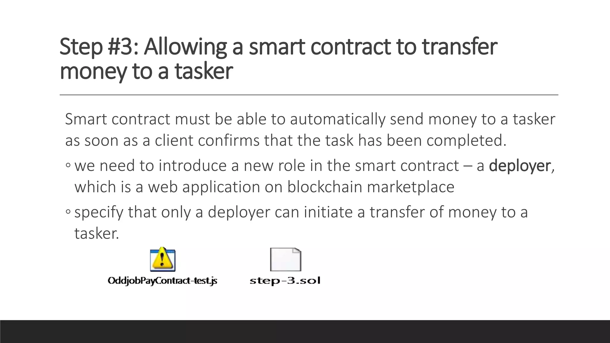 Step #3: Allowing a smart contract to transfer
money to a tasker
Smart contract must be able to automatically send money to a tasker
as soon as a client confirms that the task has been completed.
◦ we need to introduce a new role in the smart contract – a deployer,
which is a web application on blockchain marketplace
◦ specify that only a deployer can initiate a transfer of money to a
tasker.
 