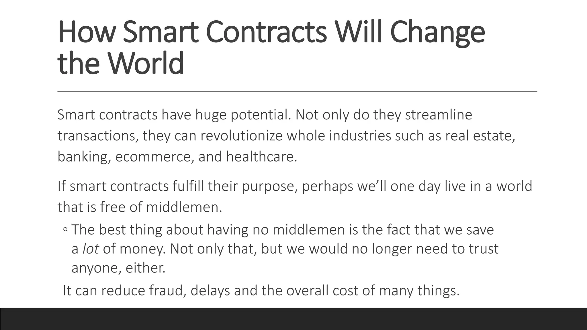 How Smart Contracts Will Change
the World
Smart contracts have huge potential. Not only do they streamline
transactions, they can revolutionize whole industries such as real estate,
banking, ecommerce, and healthcare.
If smart contracts fulfill their purpose, perhaps we’ll one day live in a world
that is free of middlemen.
◦ The best thing about having no middlemen is the fact that we save
a lot of money. Not only that, but we would no longer need to trust
anyone, either.
It can reduce fraud, delays and the overall cost of many things.
 