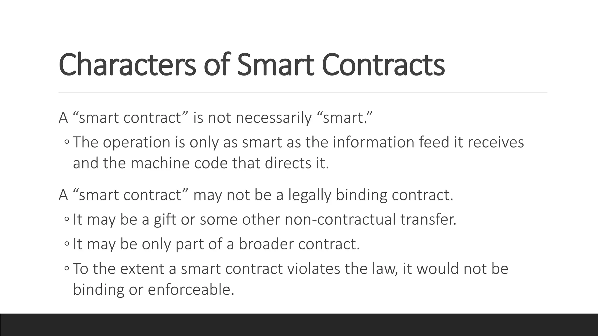 Characters of Smart Contracts
A “smart contract” is not necessarily “smart.”
◦ The operation is only as smart as the information feed it receives
and the machine code that directs it.
A “smart contract” may not be a legally binding contract.
◦ It may be a gift or some other non-contractual transfer.
◦ It may be only part of a broader contract.
◦ To the extent a smart contract violates the law, it would not be
binding or enforceable.
 