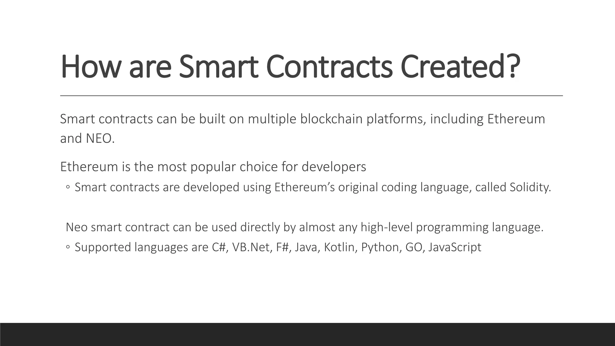 How are Smart Contracts Created?
Smart contracts can be built on multiple blockchain platforms, including Ethereum
and NEO.
Ethereum is the most popular choice for developers
◦ Smart contracts are developed using Ethereum’s original coding language, called Solidity.
Neo smart contract can be used directly by almost any high-level programming language.
◦ Supported languages are C#, VB.Net, F#, Java, Kotlin, Python, GO, JavaScript
 