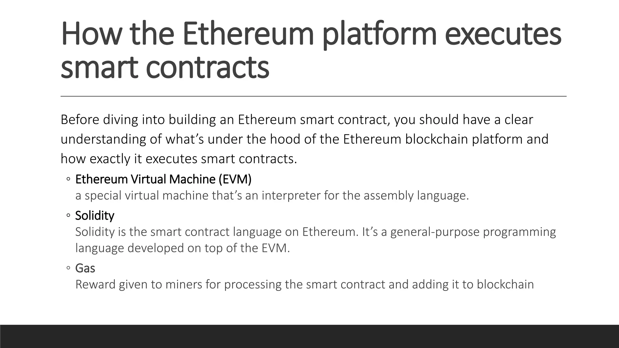 How the Ethereum platform executes
smart contracts
Before diving into building an Ethereum smart contract, you should have a clear
understanding of what’s under the hood of the Ethereum blockchain platform and
how exactly it executes smart contracts.
◦ Ethereum Virtual Machine (EVM)
a special virtual machine that’s an interpreter for the assembly language.
◦ Solidity
Solidity is the smart contract language on Ethereum. It’s a general-purpose programming
language developed on top of the EVM.
◦ Gas
Reward given to miners for processing the smart contract and adding it to blockchain
 