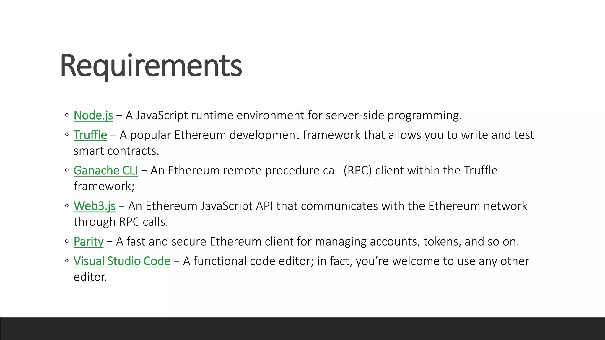 Requirements
◦ Node.js − A JavaScript runtime environment for server-side programming.
◦ Truffle − A popular Ethereum development framework that allows you to write and test
smart contracts.
◦ Ganache CLI − An Ethereum remote procedure call (RPC) client within the Truffle
framework;
◦ Web3.js − An Ethereum JavaScript API that communicates with the Ethereum network
through RPC calls.
◦ Parity − A fast and secure Ethereum client for managing accounts, tokens, and so on.
◦ Visual Studio Code − A functional code editor; in fact, you’re welcome to use any other
editor.
 