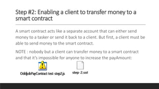 Step #2: Enabling a client to transfer money to a
smart contract
A smart contract acts like a separate account that can either send
money to a tasker or send it back to a client. But first, a client must be
able to send money to the smart contract.
NOTE : nobody but a client can transfer money to a smart contract
and that it’s impossible for anyone to increase the payAmount:
 