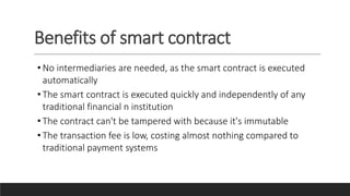 Benefits of smart contract
• No intermediaries are needed, as the smart contract is executed
automatically
• The smart contract is executed quickly and independently of any
traditional financial n institution
• The contract can't be tampered with because it's immutable
• The transaction fee is low, costing almost nothing compared to
traditional payment systems
 