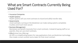 What are Smart Contracts Currently Being
Used For?
• Insurance Companies
• Health Systems
Health systems will use smart contracts to record and safely transfer data.
• Governments
smart contracts running on the blockchain can make voting systems completely
trustless and much more secure
• Business Management
Businesses can benefit massively from smart contracts. Instead of paying staff to run
payrolls, they can use smart contracts.
• ICOs ((Initial Coin Offering)
An ICO is a crowdfunding system for new applications that use blockchain technology.
One create a smart contract and a token for that smart contract.
 
