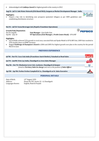 • Acknowledged with Lakhsya Award for highest growth in the country in 2012
Aug’10 – Jul’11: Safe Water Network (USA Based NGO), Gurgaon as Market Development Manager - India
Highlights:
• Played a key role in identifying new prospects (potential villages) as per SWN guidelines and
establishing distribution structure
Dec’01 – Jul’10: Varun Beverages Ltd. (PepsiCo Franchisee Operations)
Growth Path/Deputation:
Dec’01-Aug’06 Unit Manager - East Delhi Unit
Sep’06 – July 10 VP Operations (Unit Manager / Profit Centre Head) - UP & MP
Highlights:
• Successfully achieved 52% growth in rural area; executed Hub and Spoke Model in UP & MP Unit, 2009 that resulted in
55% market share in UPMP Territory
• Bagged Challenge of Champion’s Award in 2004 and 2005 For highest growth over plan in the country for the period
March to June
TECHNICAL SKILLS
Jul’98 – Nov’01: Coca Cola India (Franchisee Amrit Bottler), Faizabad as Head Sales
Jan’94 – Jun98: Frito Lay India, Chandigarh as Area Sales Manager
May’86 – Dec’93: Hindustan Lever Ltd., Lucknow, Chandigarh & Kanpur
Joined as Territory Sales In-charge and rose to the position of Sales Officer
Apr’80 – Apr’86: Forbes Forbes Campbell & Co., Chandigarh as Sr. Sales Executive
Date of Birth: 13th
August 1959
Address: House No.707, Sector 22 - A, Chandigarh
Languages Known: English, Hindi & Punjabi
PREVIOUS EXPERIENCE
PERSONAL DETAILS
 