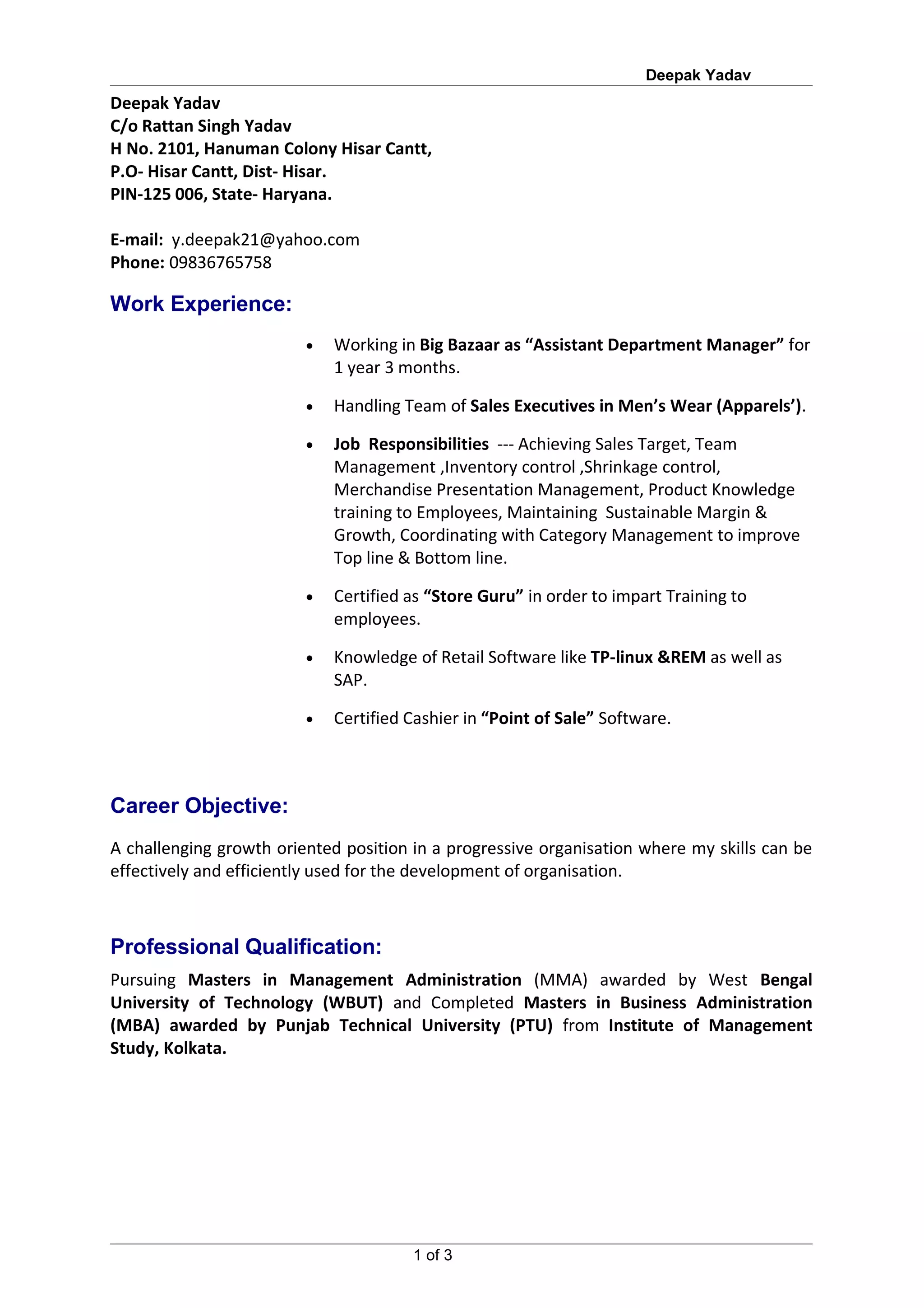Deepak Yadav
Deepak Yadav
C/o Rattan Singh Yadav
H No. 2101, Hanuman Colony Hisar Cantt,
P.O- Hisar Cantt, Dist- Hisar.
PIN-125 006, State- Haryana.

E-mail: y.deepak21@yahoo.com
Phone: 09836765758

Work Experience:
                         •   Working in Big Bazaar as “Assistant Department Manager” for
                             1 year 3 months.

                         •   Handling Team of Sales Executives in Men’s Wear (Apparels’).

                         •   Job Responsibilities --- Achieving Sales Target, Team
                             Management ,Inventory control ,Shrinkage control,
                             Merchandise Presentation Management, Product Knowledge
                             training to Employees, Maintaining Sustainable Margin &
                             Growth, Coordinating with Category Management to improve
                             Top line & Bottom line.

                         •   Certified as “Store Guru” in order to impart Training to
                             employees.

                         •   Knowledge of Retail Software like TP-linux &REM as well as
                             SAP.

                         •   Certified Cashier in “Point of Sale” Software.



Career Objective:
A challenging growth oriented position in a progressive organisation where my skills can be
effectively and efficiently used for the development of organisation.



Professional Qualification:
Pursuing Masters in Management Administration (MMA) awarded by West Bengal
University of Technology (WBUT) and Completed Masters in Business Administration
(MBA) awarded by Punjab Technical University (PTU) from Institute of Management
Study, Kolkata.




                                       1 of 3
 